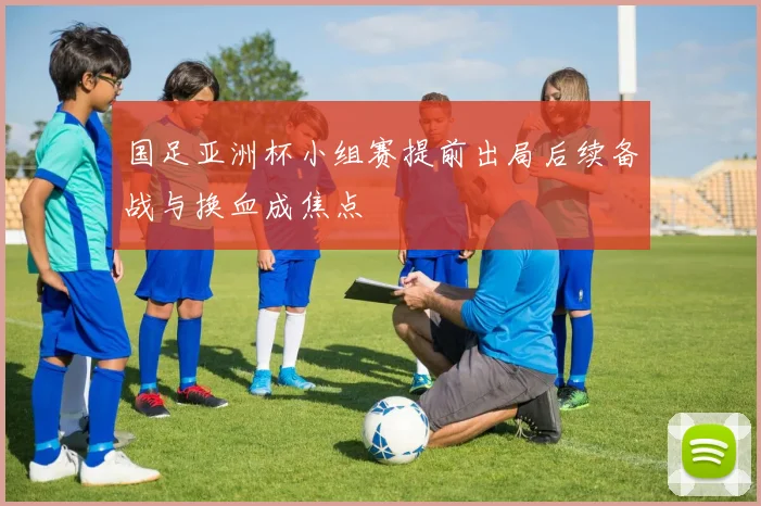 国足亚洲杯小组赛提前出局后续备战与换血成焦点