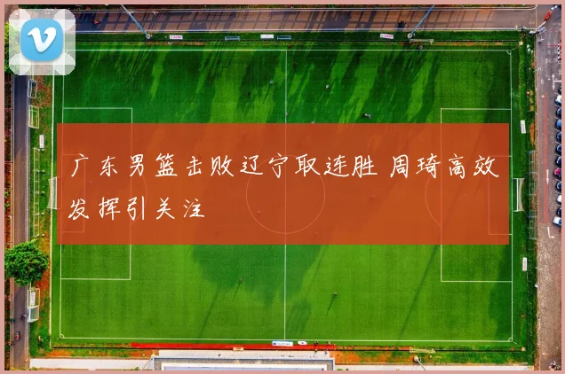 广东男篮击败辽宁取连胜 周琦高效发挥引关注