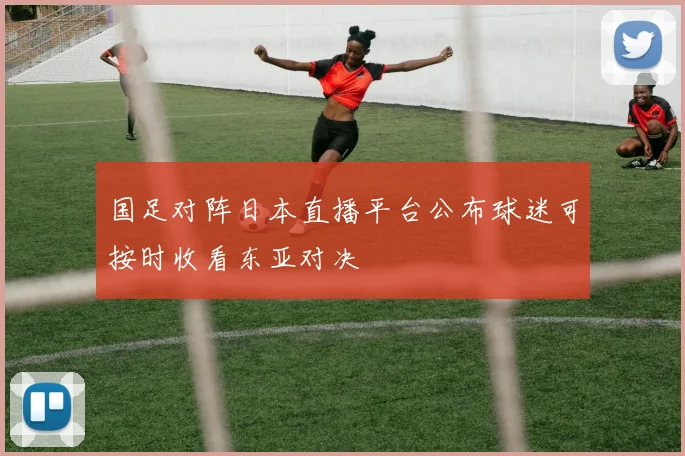 国足对阵日本直播平台公布球迷可按时收看东亚对决
