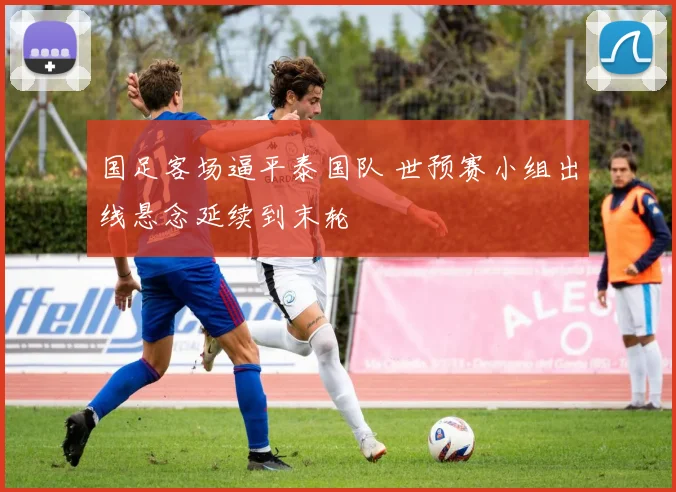 国足客场逼平泰国队 世预赛小组出线悬念延续到末轮