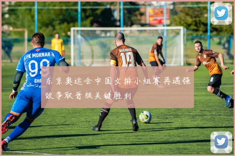 东京奥运会中国女排小组赛再遇强敌争取晋级关键胜利