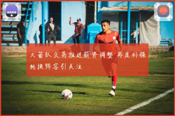 火箭队交易推进薪资调整 再度补强轮换阵容引关注