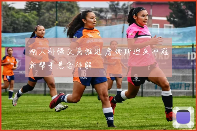 湖人补强交易推进 詹姆斯迎来冲冠新帮手悬念待解