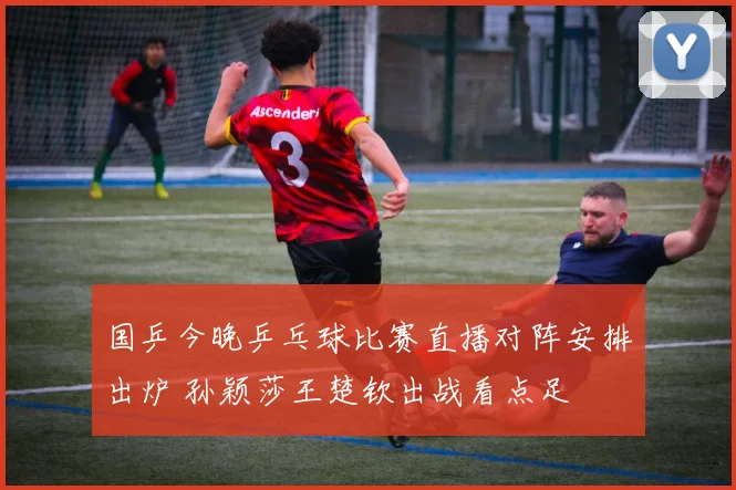 国乒今晚乒乓球比赛直播对阵安排出炉 孙颖莎王楚钦出战看点足